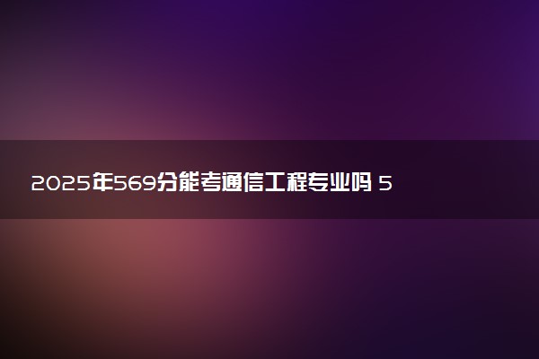 2025年569分能考通信工程专业吗 569分通信工程专业大学推荐