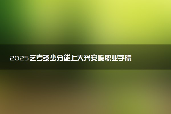 2025艺考多少分能上大兴安岭职业学院 最低分数线是多少