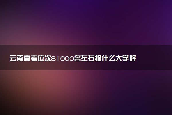 云南高考位次81000名左右报什么大学好（2025年参考）