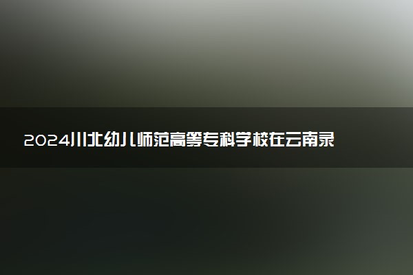 2024川北幼儿师范高等专科学校在云南录取分数线 各专业分数及位次