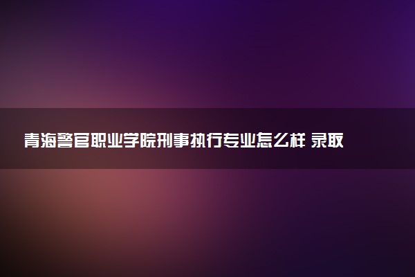 青海警官职业学院刑事执行专业怎么样 录取分数线多少