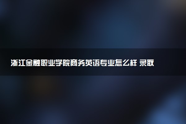 浙江金融职业学院商务英语专业怎么样 录取分数线多少