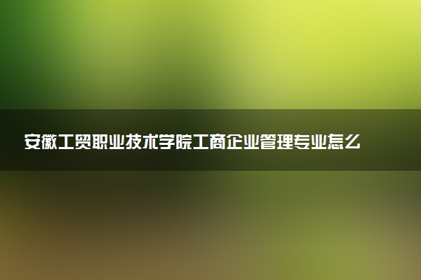 安徽工贸职业技术学院工商企业管理专业怎么样 录取分数线多少