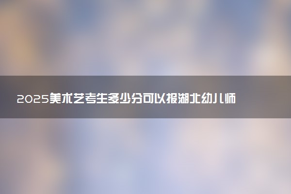 2025美术艺考生多少分可以报湖北幼儿师范高等专科学校