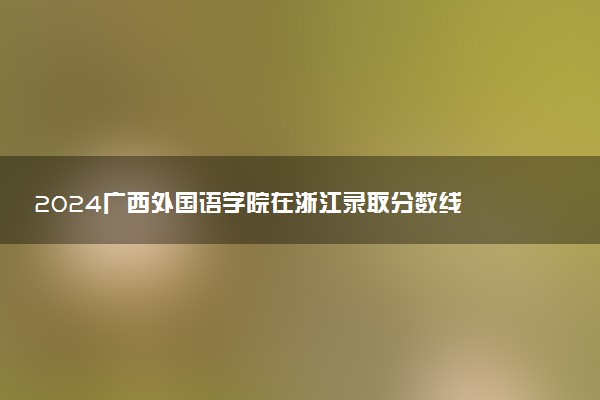 2024广西外国语学院在浙江录取分数线 各专业分数及位次