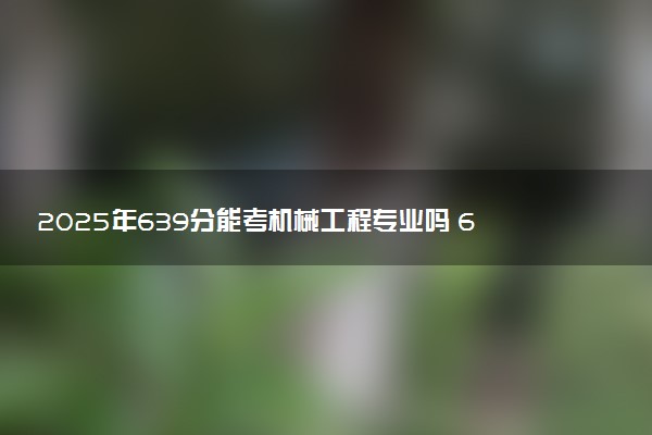 2025年639分能考机械工程专业吗 639分机械工程专业大学推荐