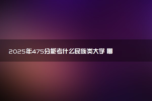 2025年475分能考什么民族类大学 哪些大学值得报