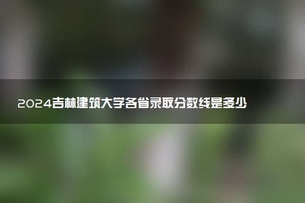 2024吉林建筑大学各省录取分数线是多少 最低分及位次