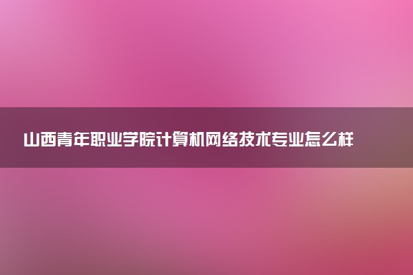 山西青年职业学院计算机网络技术专业怎么样 录取分数线多少