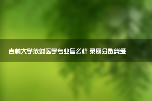 吉林大学放射医学专业怎么样 录取分数线多少