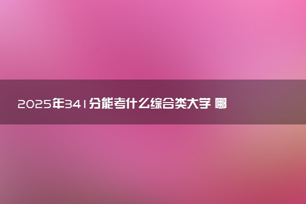 2025年341分能考什么综合类大学 哪些大学值得报