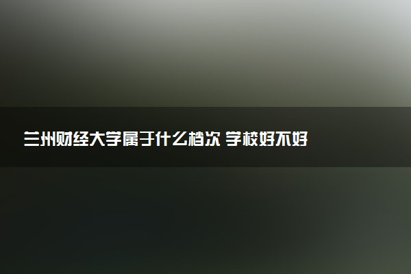 兰州财经大学属于什么档次 学校好不好
