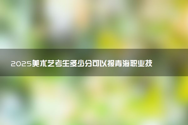 2025美术艺考生多少分可以报青海职业技术大学