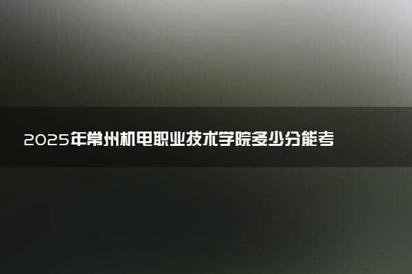 2025年常州机电职业技术学院多少分能考上 最低分及位次