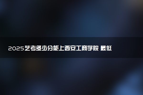 2025艺考多少分能上西安工商学院 最低分数线是多少