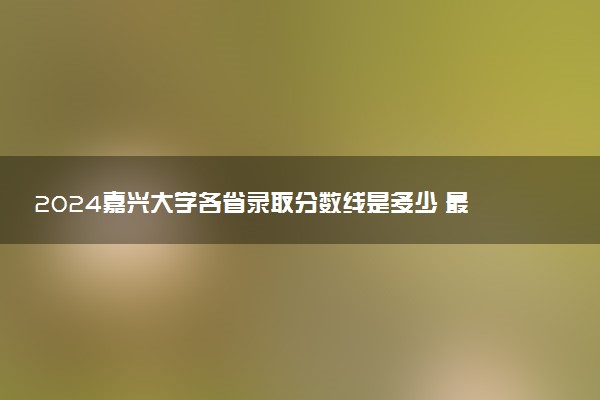 2024嘉兴大学各省录取分数线是多少 最低分及位次