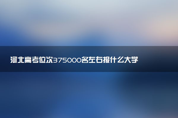 河北高考位次375000名左右报什么大学好（2025年参考）
