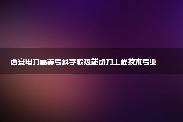西安电力高等专科学校热能动力工程技术专业怎么样 录取分数线多少