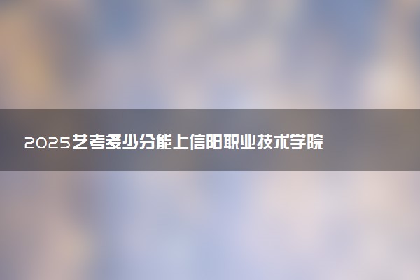 2025艺考多少分能上信阳职业技术学院 最低分数线是多少