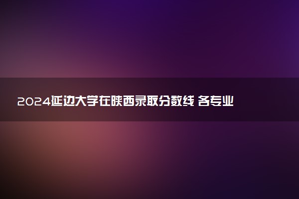 2024延边大学在陕西录取分数线 各专业分数及位次