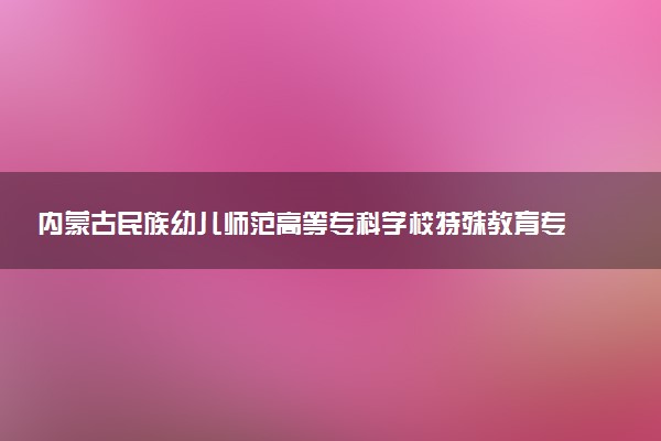 内蒙古民族幼儿师范高等专科学校特殊教育专业怎么样 录取分数线多少
