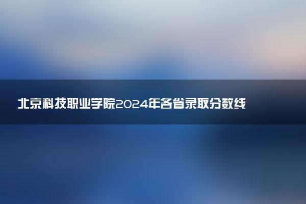 北京科技职业学院2024年各省录取分数线 多少分能考上