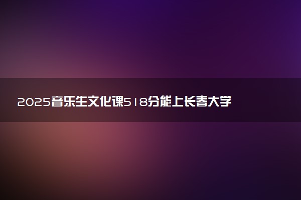 2025音乐生文化课518分能上长春大学吗