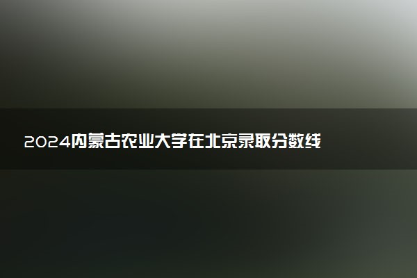 2024内蒙古农业大学在北京录取分数线 各专业分数及位次