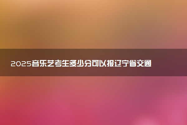 2025音乐艺考生多少分可以报辽宁省交通高等专科学校