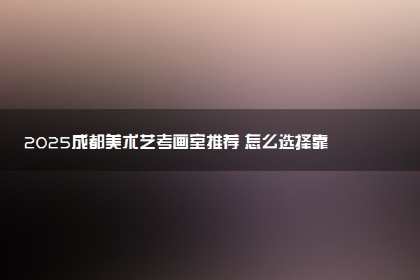 2025成都美术艺考画室推荐 怎么选择靠谱画室