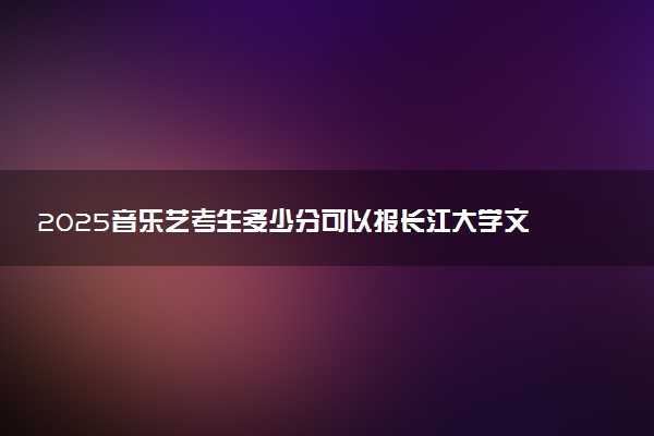 2025音乐艺考生多少分可以报长江大学文理学院