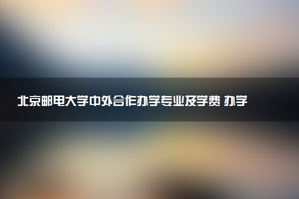 北京邮电大学中外合作办学专业及学费 办学地点在哪