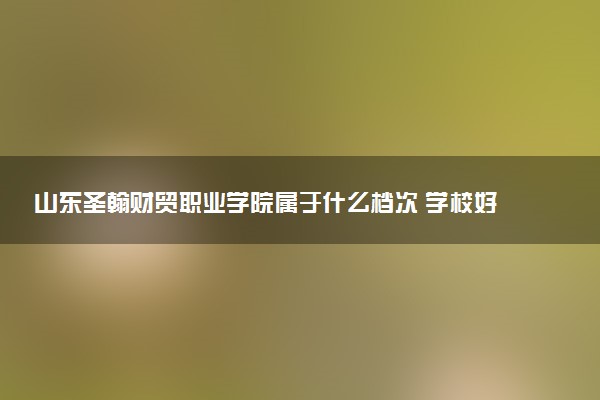 山东圣翰财贸职业学院属于什么档次 学校好不好