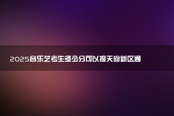 2025音乐艺考生多少分可以报天府新区通用航空职业学院