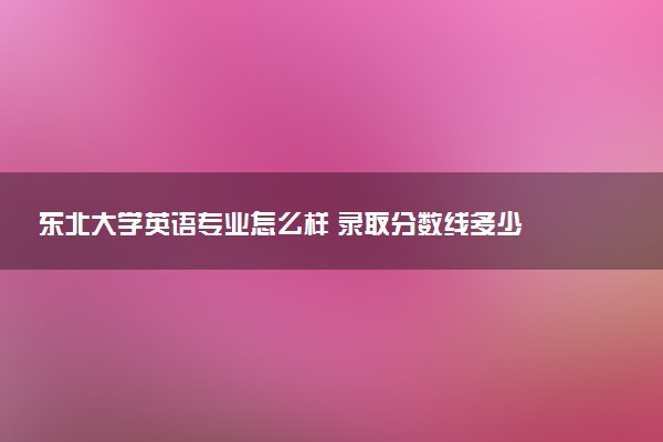 东北大学英语专业怎么样 录取分数线多少