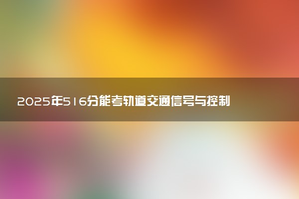 2025年516分能考轨道交通信号与控制专业吗 516分轨道交通信号与控制专业大学推荐