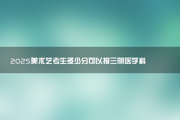 2025美术艺考生多少分可以报三明医学科技职业学院