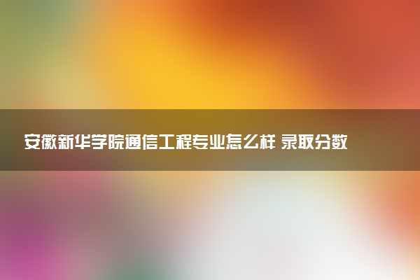 安徽新华学院通信工程专业怎么样 录取分数线多少