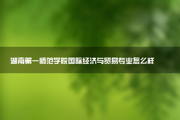 湖南第一师范学院国际经济与贸易专业怎么样 录取分数线多少