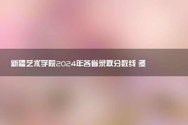 新疆艺术学院2024年各省录取分数线 多少分能考上