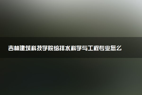 吉林建筑科技学院给排水科学与工程专业怎么样 录取分数线多少