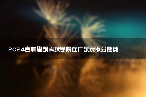 2024吉林建筑科技学院在广东录取分数线 各专业分数及位次