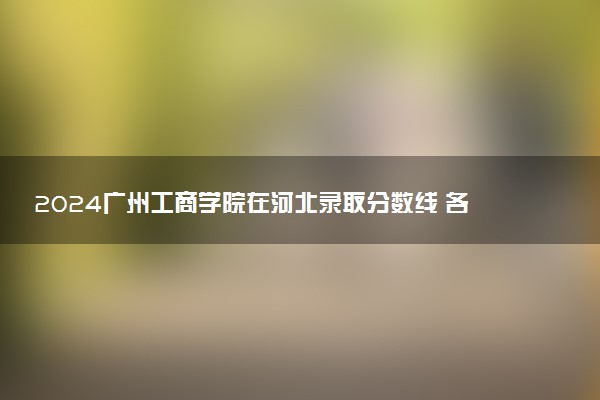 2024广州工商学院在河北录取分数线 各专业分数及位次