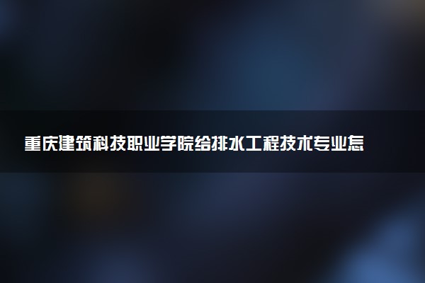重庆建筑科技职业学院给排水工程技术专业怎么样 录取分数线多少