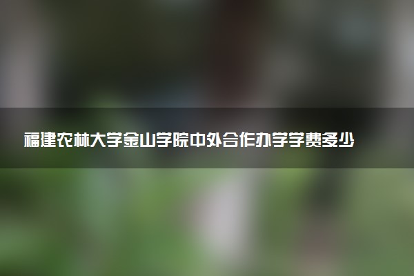 福建农林大学金山学院中外合作办学学费多少钱 各专业收费标准