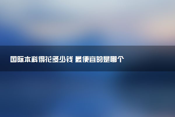 国际本科得花多少钱 最便宜的是哪个