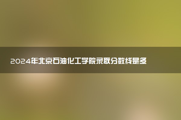 2024年北京石油化工学院录取分数线是多少 各省最低分数线及位次