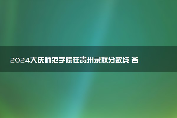 2024大庆师范学院在贵州录取分数线 各专业分数及位次