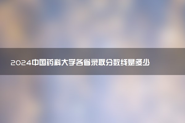 2024中国药科大学各省录取分数线是多少 最低分及位次