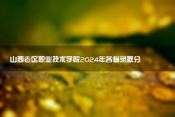 山西老区职业技术学院2024年各省录取分数线 多少分能考上